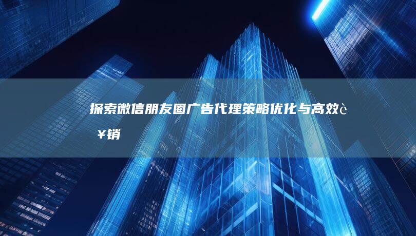 探索微信朋友圈广告代理：策略、优化与高效营销实践